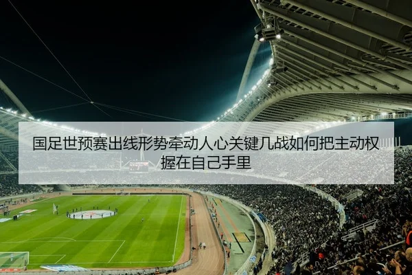 国足世预赛出线形势牵动人心关键几战如何把主动权握在自己手里